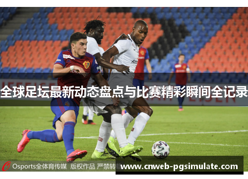 全球足坛最新动态盘点与比赛精彩瞬间全记录 全球足坛最新动态盘点与比赛精彩瞬间全记录