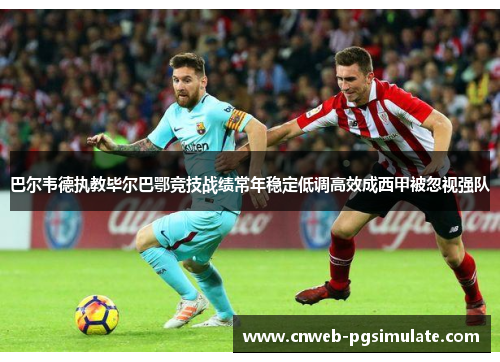 巴尔韦德执教毕尔巴鄂竞技战绩常年稳定低调高效成西甲被忽视强队